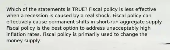 Which of the statements is TRUE? Fiscal policy is less effective when a recession is caused by a real shock. Fiscal policy can effectively cause permanent shifts in short-run aggregate supply. Fiscal policy is the best option to address unacceptably high inflation rates. Fiscal policy is primarily used to change the money supply.