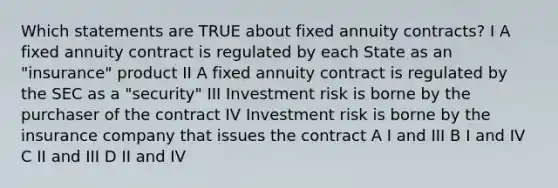 Which statements are TRUE about fixed annuity contracts? I A fixed annuity contract is regulated by each State as an "insurance" product II A fixed annuity contract is regulated by the SEC as a "security" III Investment risk is borne by the purchaser of the contract IV Investment risk is borne by the insurance company that issues the contract A I and III B I and IV C II and III D II and IV