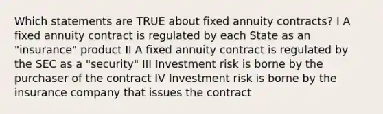 Which statements are TRUE about fixed annuity contracts? I A fixed annuity contract is regulated by each State as an "insurance" product II A fixed annuity contract is regulated by the SEC as a "security" III Investment risk is borne by the purchaser of the contract IV Investment risk is borne by the insurance company that issues the contract