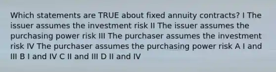 Which statements are TRUE about fixed annuity contracts? I The issuer assumes the investment risk II The issuer assumes the purchasing power risk III The purchaser assumes the investment risk IV The purchaser assumes the purchasing power risk A I and III B I and IV C II and III D II and IV