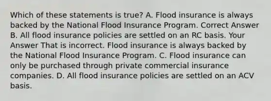 Which of these statements is true? A. Flood insurance is always backed by the National Flood Insurance Program. Correct Answer B. All flood insurance policies are settled on an RC basis. Your Answer That is incorrect. Flood insurance is always backed by the National Flood Insurance Program. C. Flood insurance can only be purchased through private commercial insurance companies. D. All flood insurance policies are settled on an ACV basis.