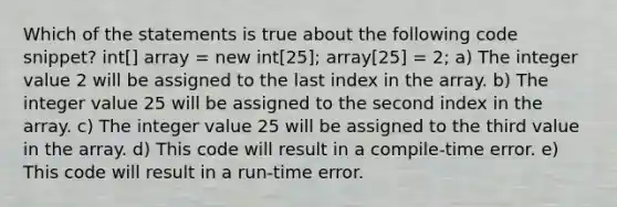 Which of the statements is true about the following code snippet? int[] array = new int[25]; array[25] = 2; a) The integer value 2 will be assigned to the last index in the array. b) The integer value 25 will be assigned to the second index in the array. c) The integer value 25 will be assigned to the third value in the array. d) This code will result in a compile-time error. e) This code will result in a run-time error.