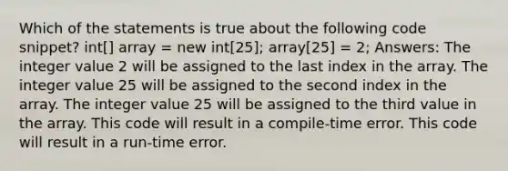 Which of the statements is true about the following code snippet? int[] array = new int[25]; array[25] = 2; Answers: The integer value 2 will be assigned to the last index in the array. The integer value 25 will be assigned to the second index in the array. The integer value 25 will be assigned to the third value in the array. This code will result in a compile-time error. This code will result in a run-time error.