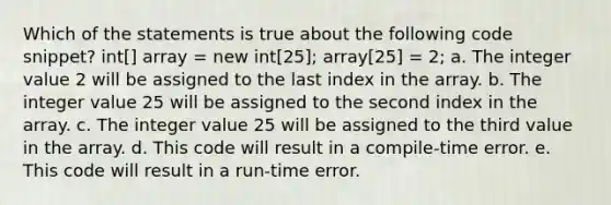 Which of the statements is true about the following code snippet? int[] array = new int[25]; array[25] = 2; a. The integer value 2 will be assigned to the last index in the array. b. The integer value 25 will be assigned to the second index in the array. c. The integer value 25 will be assigned to the third value in the array. d. This code will result in a compile-time error. e. This code will result in a run-time error.