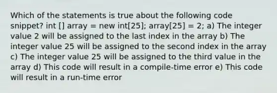 Which of the statements is true about the following code snippet? int [] array = new int[25]; array[25] = 2; a) The integer value 2 will be assigned to the last index in the array b) The integer value 25 will be assigned to the second index in the array c) The integer value 25 will be assigned to the third value in the array d) This code will result in a compile-time error e) This code will result in a run-time error