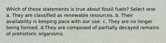 Which of these statements is true about fossil fuels? Select one: a. They are classified as renewable resources. b. Their availability is keeping pace with our use. c. They are no longer being formed. d.They are composed of partially decayed remains of prehistoric organisms.