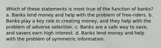 Which of these statements is most true of the function of banks? a. Banks lend money and help with the problem of free-riders. b. Banks play a key role in creating money, and they help with the problem of adverse selection. c. Banks are a safe way to save, and savers earn high interest. d. Banks lend money and help with the problem of symmetric information.