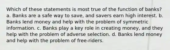 Which of these statements is most true of the function of banks? a. Banks are a safe way to save, and savers earn high interest. b. Banks lend money and help with the problem of symmetric information. c. Banks play a key role in creating money, and they help with the problem of adverse selection. d. Banks lend money and help with the problem of free-riders.