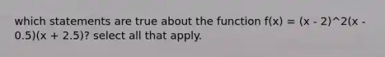 which statements are true about the function f(x) = (x - 2)^2(x - 0.5)(x + 2.5)? select all that apply.