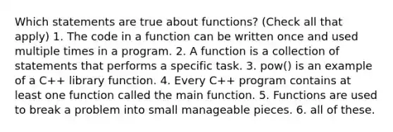 Which statements are true about functions? (Check all that apply) 1. The code in a function can be written once and used multiple times in a program. 2. A function is a collection of statements that performs a specific task. 3. pow() is an example of a C++ library function. 4. Every C++ program contains at least one function called the main function. 5. Functions are used to break a problem into small manageable pieces. 6. all of these.