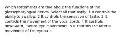 Which statements are true about the functions of the glossopharyngeal nerve? Select all that apply. 1 It controls the ability to swallow. 2 It controls the sensation of taste. 3 It controls the movement of the vocal cords. 4 It controls downward, inward eye movements. 5 It controls the lateral movement of the eyeballs.