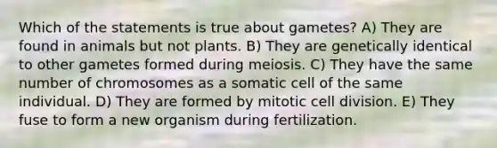 Which of the statements is true about gametes? A) They are found in animals but not plants. B) They are genetically identical to other gametes formed during meiosis. C) They have the same number of chromosomes as a somatic cell of the same individual. D) They are formed by mitotic cell division. E) They fuse to form a new organism during fertilization.