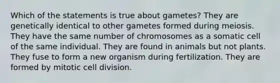 Which of the statements is true about gametes? They are genetically identical to other gametes formed during meiosis. They have the same number of chromosomes as a somatic cell of the same individual. They are found in animals but not plants. They fuse to form a new organism during fertilization. They are formed by mitotic cell division.