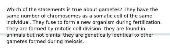 Which of the statements is true about gametes? They have the same number of chromosomes as a somatic cell of the same individual. They fuse to form a new organism during fertilization. They are formed by mitotic <a href='https://www.questionai.com/knowledge/kjHVAH8Me4-cell-division' class='anchor-knowledge'>cell division</a>. they are found in animals but not plants. they are genetically identical to other gametes formed during meiosis.