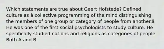 Which statements are true about Geert Hofstede? Defined culture as â collective programming of the mind distinguishing the members of one group or category of people from another.â He was one of the first social psychologists to study culture. He specifically studied nations and religions as categories of people. Both A and B