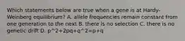 Which statements below are true when a gene is at Hardy-Weinberg equilibrium? A. allele frequencies remain constant from one generation to the next B. there is no selection C. there is no genetic drift D. p^2+2pq+q^2=p+q