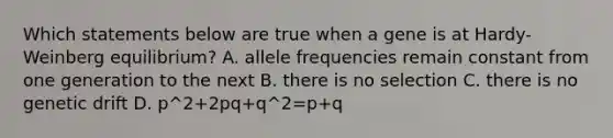 Which statements below are true when a gene is at Hardy-Weinberg equilibrium? A. allele frequencies remain constant from one generation to the next B. there is no selection C. there is no genetic drift D. p^2+2pq+q^2=p+q