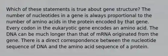 Which of these statements is true about gene structure? The number of nucleotides in a gene is always proportional to the number of <a href='https://www.questionai.com/knowledge/k9gb720LCl-amino-acids' class='anchor-knowledge'>amino acids</a> in the protein encoded by that gene. Every codon in the eukaryotic gene encodes an amino acid. The DNA can be much longer than that of mRNA originated from the gene. There is a direct correspondence between the nucleotide sequence of DNA and the amino acid sequence of a protein.