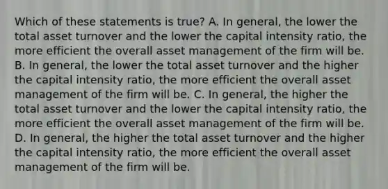 Which of these statements is true? A. In general, the lower the total asset turnover and the lower the capital intensity ratio, the more efficient the overall asset management of the firm will be. B. In general, the lower the total asset turnover and the higher the capital intensity ratio, the more efficient the overall asset management of the firm will be. C. In general, the higher the total asset turnover and the lower the capital intensity ratio, the more efficient the overall asset management of the firm will be. D. In general, the higher the total asset turnover and the higher the capital intensity ratio, the more efficient the overall asset management of the firm will be.