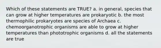 Which of these statements are TRUE? a. in general, species that can grow at higher temperatures are prokaryotic b. the most thermophilic prokaryotes are species of Archaea c. chemoorganotrophic organisms are able to grow at higher temperatures than phototrophic organisms d. all the statements are true