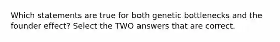 Which statements are true for both genetic bottlenecks and the founder effect? Select the TWO answers that are correct.