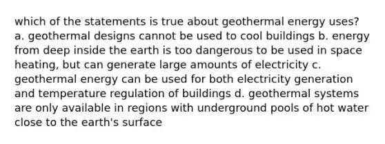 which of the statements is true about <a href='https://www.questionai.com/knowledge/k0ByJmKmtu-geothermal-energy' class='anchor-knowledge'>geothermal energy</a> uses? a. geothermal designs cannot be used to cool buildings b. energy from deep inside the earth is too dangerous to be used in space heating, but can generate large amounts of electricity c. geothermal energy can be used for both electricity generation and temperature regulation of buildings d. geo<a href='https://www.questionai.com/knowledge/k4OYLbCBn1-thermal-systems' class='anchor-knowledge'>thermal systems</a> are only available in regions with underground pools of hot water close to the earth's surface