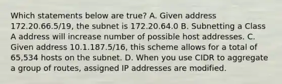 Which statements below are true? A. Given address 172.20.66.5/19, the subnet is 172.20.64.0 B. Subnetting a Class A address will increase number of possible host addresses. C. Given address 10.1.187.5/16, this scheme allows for a total of 65,534 hosts on the subnet. D. When you use CIDR to aggregate a group of routes, assigned IP addresses are modified.