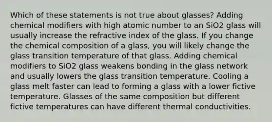 Which of these statements is not true about glasses? Adding chemical modifiers with high atomic number to an SiO2 glass will usually increase the refractive index of the glass. If you change the chemical composition of a glass, you will likely change the glass transition temperature of that glass. Adding chemical modifiers to SiO2 glass weakens bonding in the glass network and usually lowers the glass transition temperature. Cooling a glass melt faster can lead to forming a glass with a lower fictive temperature. Glasses of the same composition but different fictive temperatures can have different thermal conductivities.