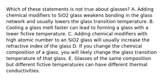 Which of these statements is not true about glasses? A. Adding chemical modifiers to SiO2 glass weakens bonding in the glass network and usually lowers the glass transition temperature. B. Cooling a glass melt faster can lead to forming a glass with a lower fictive temperature. C. Adding chemical modifiers with high atomic number to an SiO2 glass will usually increase the refractive index of the glass D. If you change the chemical composition of a glass, you will likely change the glass transition temperature of that glass. E. Glasses of the same composition but different fictive temperatures can have different thermal conductivities.