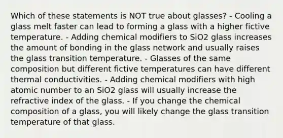 Which of these statements is NOT true about glasses? - Cooling a glass melt faster can lead to forming a glass with a higher fictive temperature. - Adding chemical modifiers to SiO2 glass increases the amount of bonding in the glass network and usually raises the glass transition temperature. - Glasses of the same composition but different fictive temperatures can have different thermal conductivities. - Adding chemical modifiers with high atomic number to an SiO2 glass will usually increase the refractive index of the glass. - If you change the chemical composition of a glass, you will likely change the glass transition temperature of that glass.