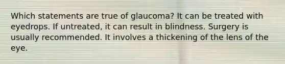 Which statements are true of glaucoma? It can be treated with eyedrops. If untreated, it can result in blindness. Surgery is usually recommended. It involves a thickening of the lens of the eye.