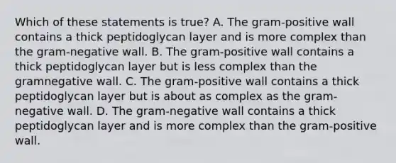 Which of these statements is true? A. The gram-positive wall contains a thick peptidoglycan layer and is more complex than the gram-negative wall. B. The gram-positive wall contains a thick peptidoglycan layer but is less complex than the gramnegative wall. C. The gram-positive wall contains a thick peptidoglycan layer but is about as complex as the gram-negative wall. D. The gram-negative wall contains a thick peptidoglycan layer and is more complex than the gram-positive wall.