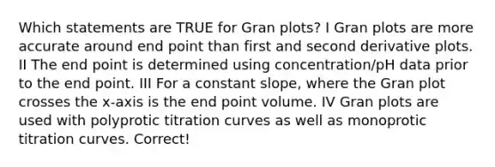 Which statements are TRUE for Gran plots? I Gran plots are more accurate around end point than first and second derivative plots. II The end point is determined using concentration/pH data prior to the end point. III For a constant slope, where the Gran plot crosses the x-axis is the end point volume. IV Gran plots are used with polyprotic titration curves as well as monoprotic titration curves. Correct!