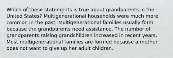 Which of these statements is true about grandparents in the United States? Multigenerational households were much more common in the past. Multigenerational families usually form because the grandparents need assistance. The number of grandparents raising grandchildren increased in recent years. Most multigenerational families are formed because a mother does not want to give up her adult children.