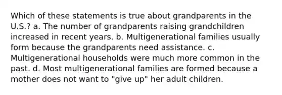 Which of these statements is true about grandparents in the U.S.? a. The number of grandparents raising grandchildren increased in recent years. b. Multigenerational families usually form because the grandparents need assistance. c. Multigenerational households were much more common in the past. d. Most multigenerational families are formed because a mother does not want to "give up" her adult children.