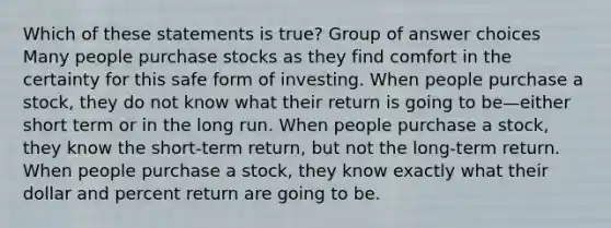 Which of these statements is true? Group of answer choices Many people purchase stocks as they find comfort in the certainty for this safe form of investing. When people purchase a stock, they do not know what their return is going to be—either short term or in the long run. When people purchase a stock, they know the short-term return, but not the long-term return. When people purchase a stock, they know exactly what their dollar and percent return are going to be.