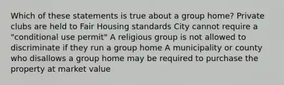 Which of these statements is true about a group home? Private clubs are held to Fair Housing standards City cannot require a "conditional use permit" A religious group is not allowed to discriminate if they run a group home A municipality or county who disallows a group home may be required to purchase the property at market value