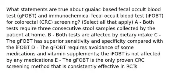 What statements are true about guaiac-based fecal occult blood test (gFOBT) and immunochemical fecal occult blood test (iFOBT) for colorectal (CRC) screening? (Select all that apply) A - Both tests require three consecutive stool samples collected by the patient at home. B - Both tests are affected by dietary intake C - The gFOBT has superior sensitivity and specificity compared with the iFOBT D - The gFOBT requires avoidance of some medications and vitamin supplements; the iFOBT is not affected by any medications E - The gFOBT is the only proven CRC screening method that is consistently effective in RCTs