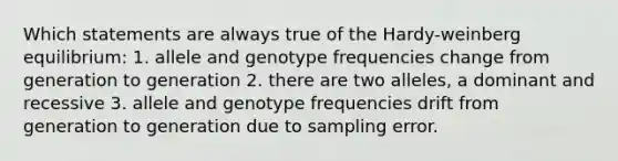 Which statements are always true of the Hardy-weinberg equilibrium: 1. allele and genotype frequencies change from generation to generation 2. there are two alleles, a dominant and recessive 3. allele and genotype frequencies drift from generation to generation due to sampling error.