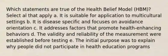 Which statements are true of the Health Belief Model (HBM)? Select al that apply a. It is suitable for application to multicultural settings b. It is disease specific and focuses on avoidance orientation c. It addresses factors that promote health-enhancing behaviors d. The validity and reliability of the measurement were established before testing e. The initial purpose was to explain why people did not participate in health education programs