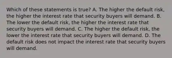 Which of these statements is true? A. The higher the default risk, the higher the interest rate that security buyers will demand. B. The lower the default risk, the higher the interest rate that security buyers will demand. C. The higher the default risk, the lower the interest rate that security buyers will demand. D. The default risk does not impact the interest rate that security buyers will demand.