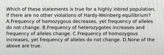 Which of these statements is true for a highly inbred population, if there are no other violations of Hardy-Weinberg equilibrium? A.Frequency of homozygous decreases, yet frequency of alleles do not change. B.Frequency of heterozygotes increases and frequency of alleles change. C.Frequency of homozygous increases, yet frequency of alleles do not change. D.None of the above are true.