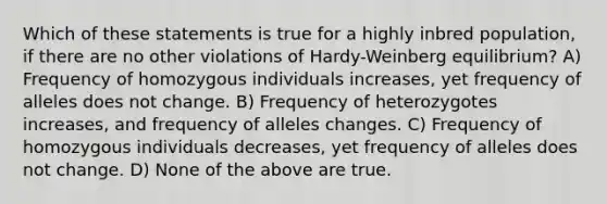 Which of these statements is true for a highly inbred population, if there are no other violations of Hardy-Weinberg equilibrium? A) Frequency of homozygous individuals increases, yet frequency of alleles does not change. B) Frequency of heterozygotes increases, and frequency of alleles changes. C) Frequency of homozygous individuals decreases, yet frequency of alleles does not change. D) None of the above are true.