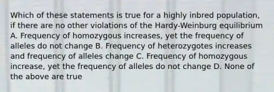 Which of these statements is true for a highly inbred population, if there are no other violations of the Hardy-Weinburg equilibrium A. Frequency of homozygous increases, yet the frequency of alleles do not change B. Frequency of heterozygotes increases and frequency of alleles change C. Frequency of homozygous increase, yet the frequency of alleles do not change D. None of the above are true