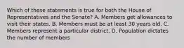 Which of these statements is true for both the House of Representatives and the Senate? A. Members get allowances to visit their states. B. Members must be at least 30 years old. C. Members represent a particular district. D. Population dictates the number of members