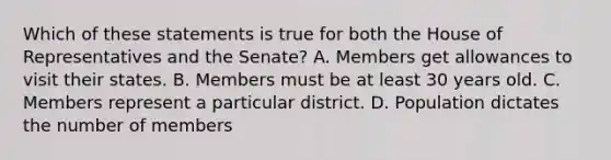 Which of these statements is true for both the House of Representatives and the Senate? A. Members get allowances to visit their states. B. Members must be at least 30 years old. C. Members represent a particular district. D. Population dictates the number of members