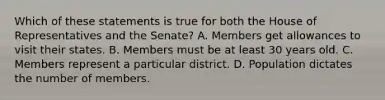 Which of these statements is true for both the House of Representatives and the Senate? A. Members get allowances to visit their states. B. Members must be at least 30 years old. C. Members represent a particular district. D. Population dictates the number of members.