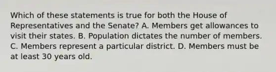 Which of these statements is true for both the House of Representatives and the Senate? A. Members get allowances to visit their states. B. Population dictates the number of members. C. Members represent a particular district. D. Members must be at least 30 years old.