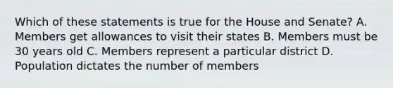 Which of these statements is true for the House and Senate? A. Members get allowances to visit their states B. Members must be 30 years old C. Members represent a particular district D. Population dictates the number of members