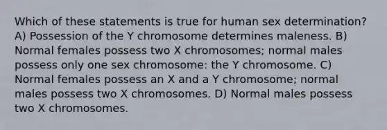 Which of these statements is true for human sex determination? A) Possession of the Y chromosome determines maleness. B) Normal females possess two X chromosomes; normal males possess only one sex chromosome: the Y chromosome. C) Normal females possess an X and a Y chromosome; normal males possess two X chromosomes. D) Normal males possess two X chromosomes.